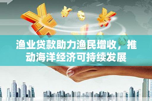 解放渔业贷款助力渔民增收，推动海洋经济可持续发展